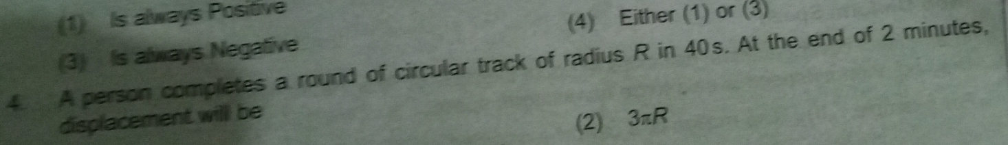 (1) Is always Positive
(3) Is always Negative (4) Either (1) or (3)
4 A person completes a round of circular track of radius R in 40s. At the end of 2 minutes,
displacement will be
(2) 3π R