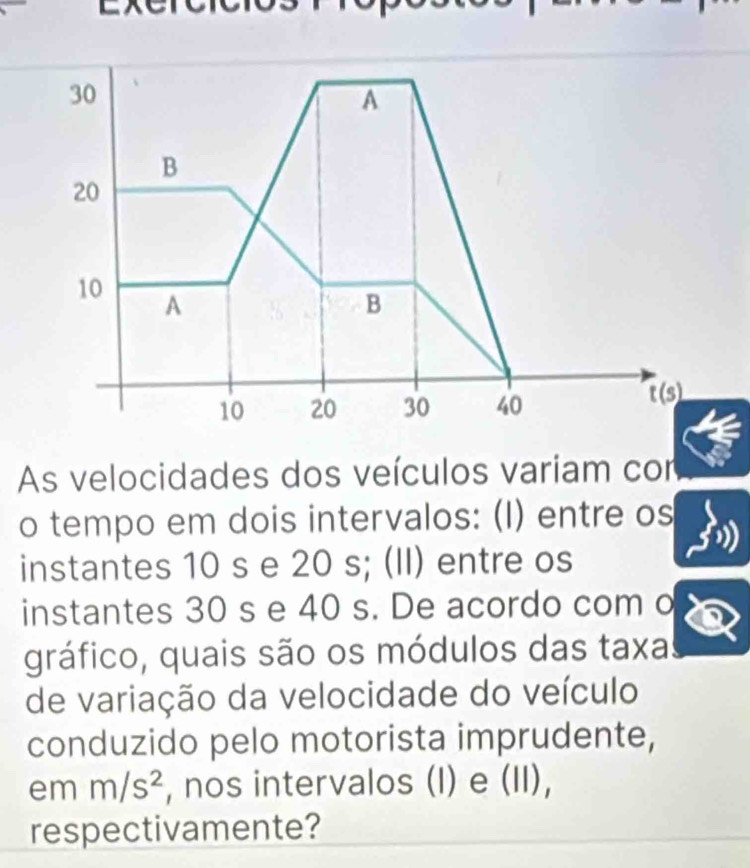 As velocidades dos veículos variam cor
o tempo em dois intervalos: (I) entre os
instantes 10 s e 20 s; (II) entre os
instantes 30 s e 40 s. De acordo com o
gráfico, quais são os módulos das taxa:
de variação da velocidade do veículo
conduzido pelo motorista imprudente,
em m/s^2 , nos intervalos (I) e (II),
respectivamente?