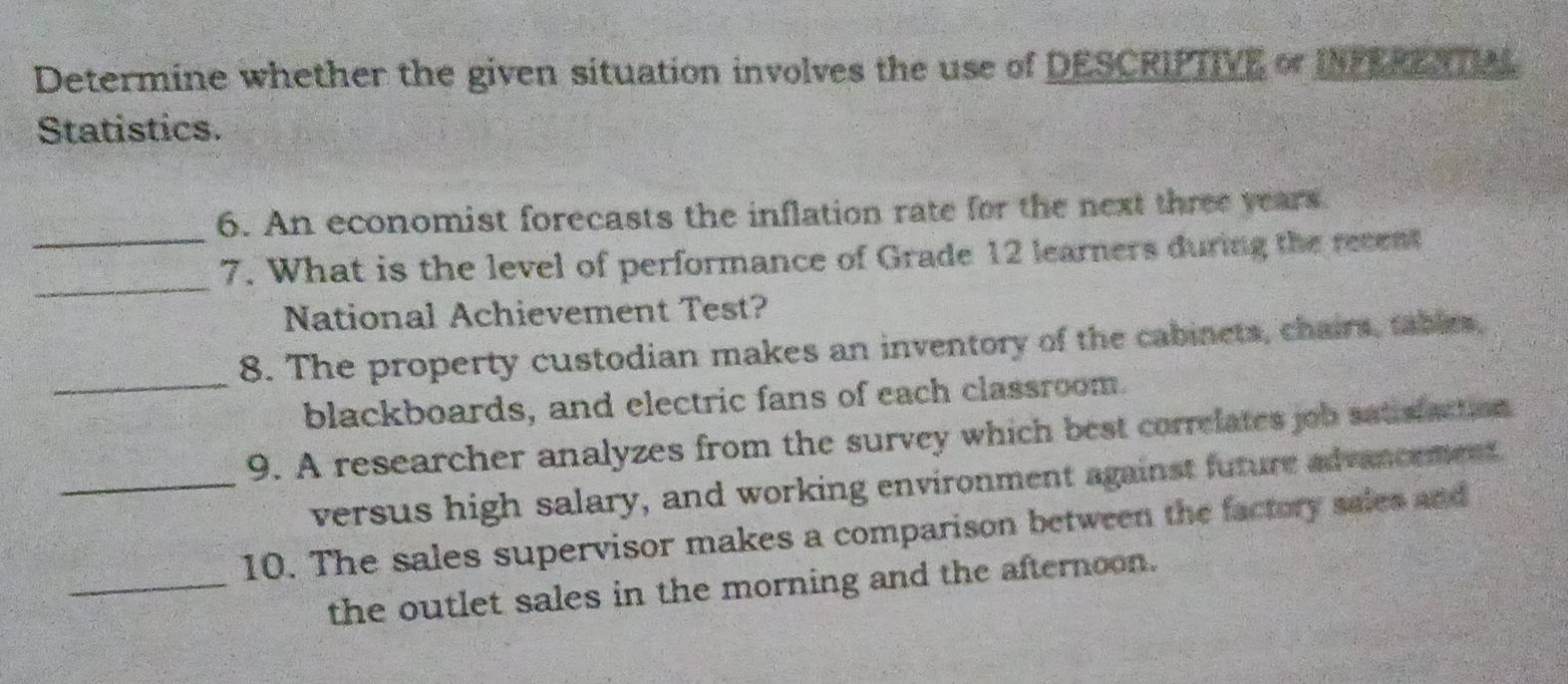 Determine whether the given situation involves the use of DESCRIPTIVE of INFEREATIAL 
Statistics. 
6. An economist forecasts the inflation rate for the next three years. 
_ 
_7. What is the level of performance of Grade 12 learners during the recent 
National Achievement Test? 
8. The property custodian makes an inventory of the cabinets, chairs, tables, 
_blackboards, and electric fans of each classroom. 
9. A researcher analyzes from the survey which best correlates job satisfaction 
_versus high salary, and working environment against future advancement 
10. The sales supervisor makes a comparison between the factory sales and 
_the outlet sales in the morning and the afternoon.