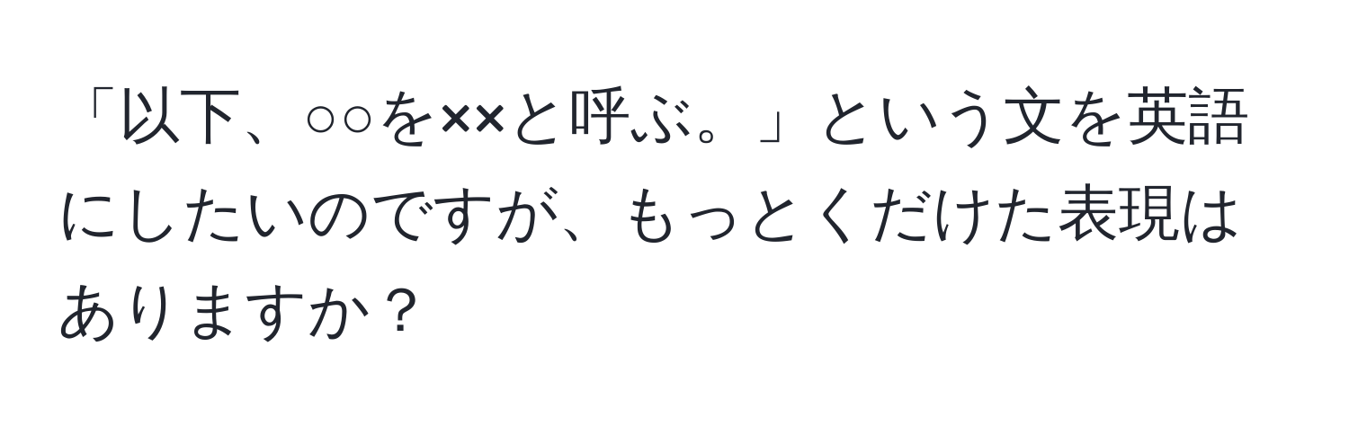 「以下、○○を××と呼ぶ。」という文を英語にしたいのですが、もっとくだけた表現はありますか？