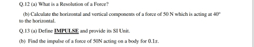 12 (a) What is a Resolution of a Force? 
(b) Calculate the horizontal and vertical components of a force of 50 N which is acting at 40°
to the horizontal. 
Q.13 (a) Define IMPULSE and provide its SI Unit. 
(b) Find the impulse of a force of 50N acting on a body for 0.1s.