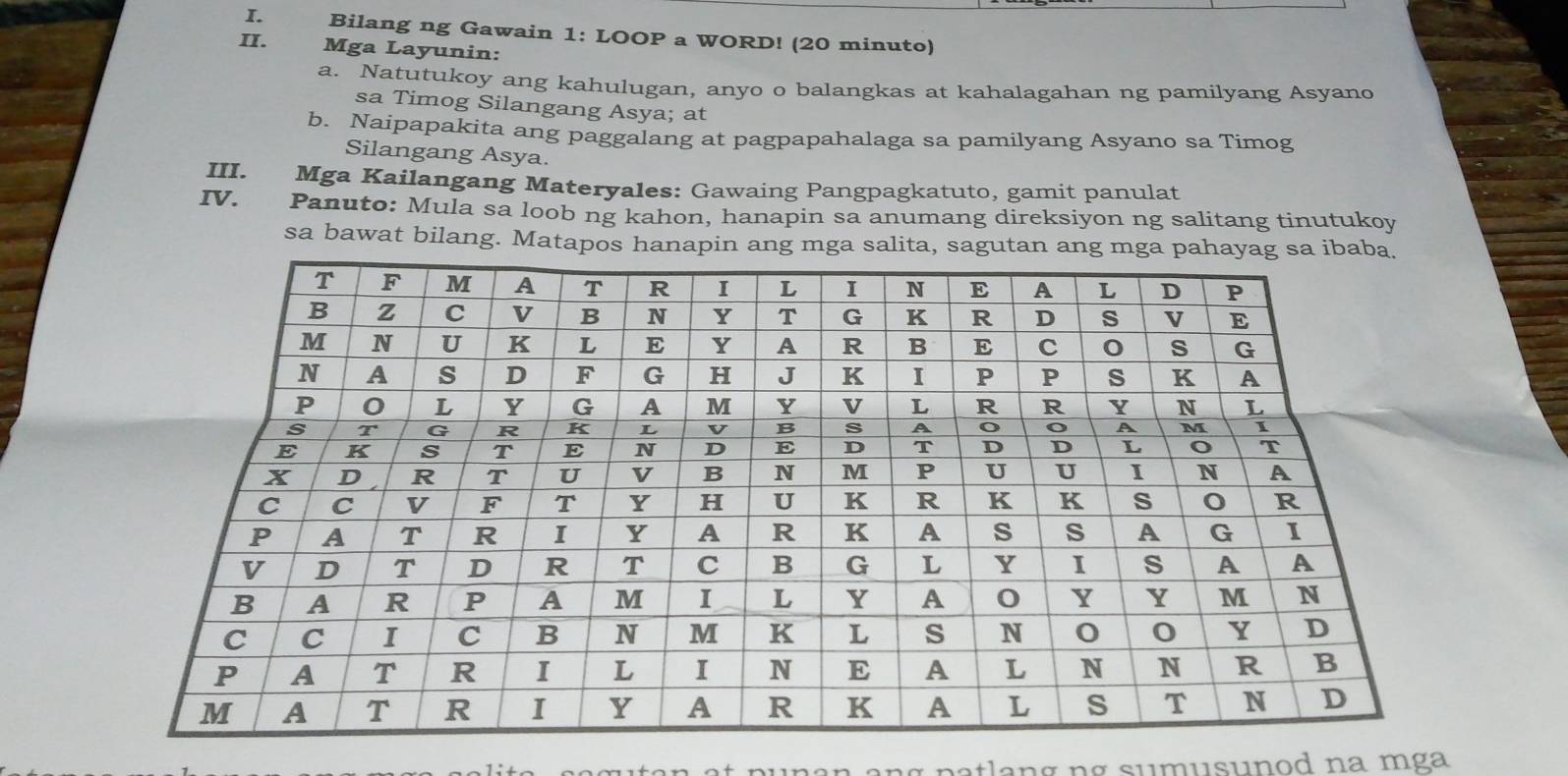 Bilang ng Gawain 1: LOOP a WORD! (20 minuto) 
II. Mga Layunin: 
a. Natutukoy ang kahulugan, anyo o balangkas at kahalagahan ng pamilyang Asyano 
sa Timog Silangang Asya; at 
b. Naipapakita ang paggalang at pagpapahalaga sa pamilyang Asyano sa Timog 
Silangang Asya. 
III. Mga Kailangang Materyales: Gawaing Pangpagkatuto, gamit panulat 
IV. Panuto: Mula sa loob ng kahon, hanapin sa anumang direksiyon ng salitang tinutukoy 
sa bawat bilang. Matapos hanapin ang mga salita, sagutan ang 
itan at punan ang patlang ng sumusunod na mga