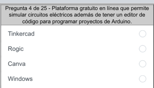 Pregunta 4 de 25 - Plataforma gratuito en línea que permite 
simular circuitos eléctricos además de tener un editor de 
código para programar proyectos de Arduino. 
Tinkercad 
Rogic 
Canva 
Windows