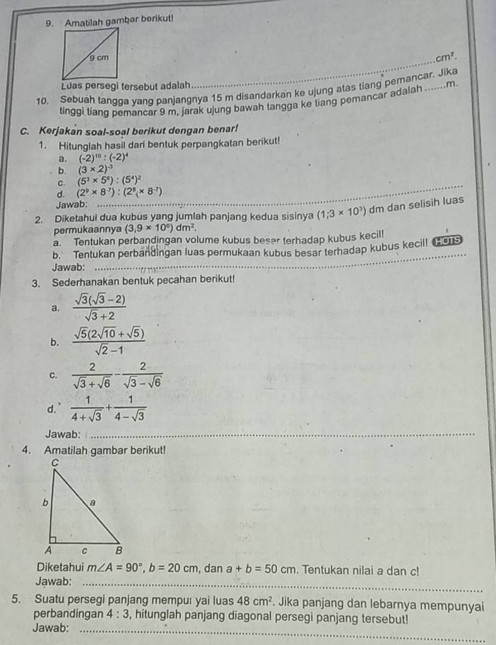 Amatilah gambar berikut!
cm^2.
Luas persegi tersebut adalah
_
10. Sebuah tangga yang panjangnya 15 m disandarkan ke ujung atas tiang pemancar. Jika
tinggi tiang pemancar 9 m, jarak ujung bawah tangga ke tiang pemancar adalah m
C. Kerjakan soal-soal berikut dengan benar!
1. Hitunglah hasil dari bentuk perpangkatan berikut!
a. (-2)^10:(-2)^4
b. (3* 2)^-3
C. (5^3* 5^6):(5^4)^2
d. (2^9* 8^(-7)):(2^5* 8^(-7))
Jawab:
2. Diketahui dua kubus yang jumlah panjang kedua sisinya (1;3* 10^3) dm dan selisih luas
permukaannya (3,9* 10^0)dm^2.
a. Tentukan perbandingan volume kubus beser terhadap kubus kecil!
b. Tentukan perbandingan luas permukaan kubus besar terhadap kubus kecil! (
Jawab:
_
3. Sederhanakan bentuk pecahan berikut!
a.  (sqrt(3)(sqrt(3)-2))/sqrt(3)+2 
b.  (sqrt(5)(2sqrt(10)+sqrt(5)))/sqrt(2)-1 
c.  2/sqrt(3)+sqrt(6) - 2/sqrt(3)-sqrt(6) 
d."  1/4+sqrt(3) + 1/4-sqrt(3) 
Jawab:_
4. Amatilah gambar berikut!
Diketahui m∠ A=90°,b=20cm , dan a+b=50cm. Tentukan nilai a dan c!
Jawab:_
5. Suatu persegi panjang mempur yai luas 48cm^2 Jika panjang dan lebarnya mempunyai
perbandingan 4:3 , hitunglah panjang diagonal persegi panjang tersebut!
Jawab:_
_