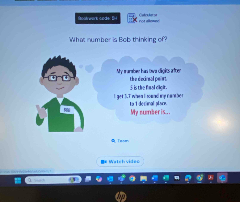 Calculator 
Bookwork code: 5H not allowed 
What number is Bob thinking of? 
My number has two digits after 
the decimal point.
5 is the final digit. 
I get 3.7 when I round my number 
to 1 decimal place. 
BOB My number is... 
ª Zoom 
Watch video 
2 2fa6 80d94fa08e4d/task/5/item/7 
Search