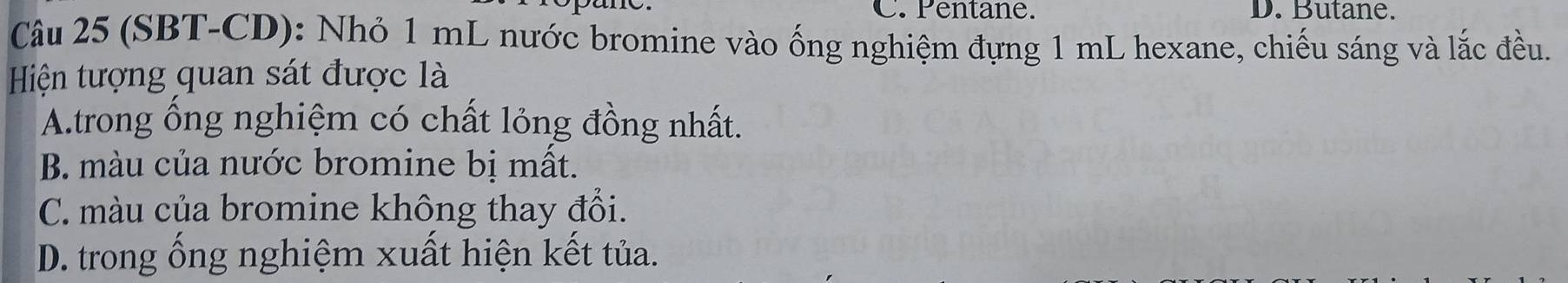 C. Pentane. D. Butane.
Câu 25 (SBT-CD): Nhỏ 1 mL nước bromine vào ống nghiệm đựng 1 mL hexane, chiếu sáng và lắc đều.
Hiện tượng quan sát được là
A.trong ổng nghiệm có chất lỏng đồng nhất.
B. màu của nước bromine bị mất.
C. màu của bromine không thay đổi.
D. trong ống nghiệm xuất hiện kết tủa.