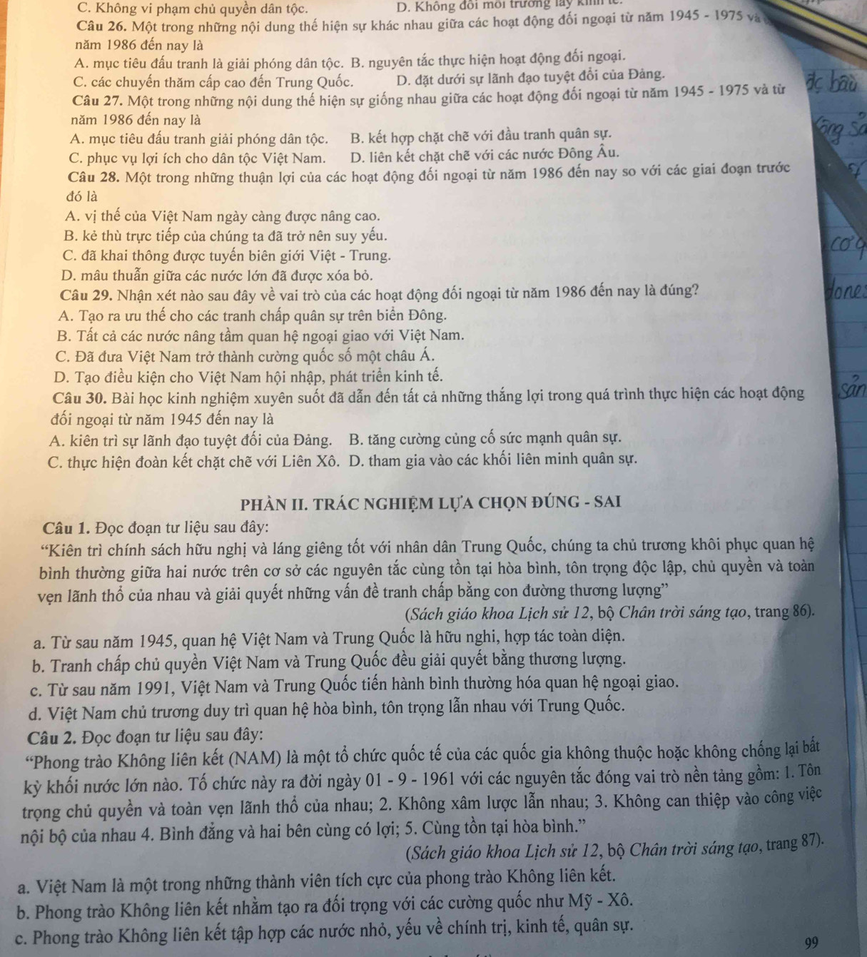C. Không vi phạm chủ quyền dân tộc. D. Không đồi môi trưởng lay kih 
Câu 26. Một trong những nội dung thế hiện sự khác nhau giữa các hoạt động đối ngoại từ năm 1945-1975
năm 1986 đến nay là
A. mục tiêu đấu tranh là giải phóng dân tộc. B. nguyên tắc thực hiện hoạt động đối ngoại.
C. các chuyến thăm cấp cao đến Trung Quốc. D. đặt dưới sự lãnh đạo tuyệt đổi của Đảng.
Câu 27. Một trong những nội dung thế hiện sự giống nhau giữa các hoạt động đối ngoại từ năm 1945 - 1975 5 và từ
năm 1986 đến nay là
A. mục tiêu đấu tranh giải phóng dân tộc. B. kết hợp chặt chẽ với đầu tranh quân sự.
C. phục vụ lợi ích cho dân tộc Việt Nam. D. liên kết chặt chẽ với các nước Đông Âu.
Câu 28. Một trong những thuận lợi của các hoạt động đối ngoại từ năm 1986 đến nay so với các giai đoạn trước
đó là
A. vị thế của Việt Nam ngày càng được nâng cao.
B. kẻ thù trực tiếp của chúng ta đã trở nên suy yếu.
C. đã khai thông được tuyến biên giới Việt - Trung.
D. mâu thuẫn giữa các nước lớn đã được xóa bỏ.
Câu 29. Nhận xét nào sau đây về vai trò của các hoạt động đối ngoại từ năm 1986 đến nay là đúng?
A. Tạo ra ưu thế cho các tranh chấp quân sự trên biển Đông.
B. Tất cả các nước nâng tầm quan hệ ngoại giao với Việt Nam.
C. Đã đưa Việt Nam trở thành cường quốc số một châu Á.
D. Tạo điều kiện cho Việt Nam hội nhập, phát triển kinh tế.
Câu 30. Bài học kinh nghiệm xuyên suốt đã dẫn đến tất cả những thắng lợi trong quá trình thực hiện các hoạt động
đối ngoại từ năm 1945 đến nay là
A. kiên trì sự lãnh đạo tuyệt đối của Đảng. B. tăng cường củng cố sức mạnh quân sự.
C. thực hiện đoàn kết chặt chẽ với Liên Xô. D. tham gia vào các khối liên minh quân sự.
PHÀN II. TRÁC NGHIỆM LựA CHọN ĐÚNG - SAI
Câu 1. Đọc đoạn tư liệu sau đây:
“Kiên trì chính sách hữu nghị và láng giêng tốt với nhân dân Trung Quốc, chúng ta chủ trương khôi phục quan hệ
bình thường giữa hai nước trên cơ sở các nguyên tắc cùng tồn tại hòa bình, tôn trọng độc lập, chủ quyền và toàn
vẹn lãnh thổ của nhau và giải quyết những vấn đề tranh chấp bằng con đường thương lượng''
(Sách giáo khoa Lịch sử 12, bộ Chân trời sáng tạo, trang 86).
a. Từ sau năm 1945, quan hệ Việt Nam và Trung Quốc là hữu nghi, hợp tác toàn diện.
b. Tranh chấp chủ quyền Việt Nam và Trung Quốc đều giải quyết bằng thương lượng.
c. Từ sau năm 1991, Việt Nam và Trung Quốc tiến hành bình thường hóa quan hệ ngoại giao.
d. Việt Nam chủ trương duy trì quan hệ hòa bình, tôn trọng lẫn nhau với Trung Quốc.
Câu 2. Đọc đoạn tư liệu sau đây:
“Phong trào Không liên kết (NAM) là một tổ chức quốc tế của các quốc gia không thuộc hoặc không chống lại bắt
kỳ khối nước lớn nào. Tố chức này ra đời ngày 01 - 9 - 1961 với các nguyên tắc đóng vai trò nền tảng gồm: 1. Tôn
trọng chủ quyền và toàn vẹn lãnh thổ của nhau; 2. Không xâm lược lẫn nhau; 3. Không can thiệp vào công việc
bội bộ của nhau 4. Bình đẳng và hai bên cùng có lợi; 5. Cùng tồn tại hòa bình.”
(Sách giáo khoa Lịch sử 12, bộ Chân trời sáng tạo, trang 87).
a. Việt Nam là một trong những thành viên tích cực của phong trào Không liên kết.
b. Phong trào Không liên kết nhằm tạo ra đối trọng với các cường quốc như Mỹ - Xô.
c. Phong trào Không liên kết tập hợp các nước nhỏ, yếu về chính trị, kinh tế, quân sự.
99
