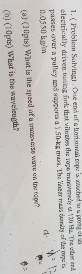 ( Problem Solving) . One end of a horizontal rope is attached to a prong of an 
electrically driven tuning fork that vibrates the rope transversely at 120 Hz. The other end 
passes over a pulley and supports a 1.50-kg mass. The linear mass density of the rope is
0.0550 kg/m
(a) (10pts) What is the speed of a transverse wave on the rope? 
(b) (10pts) What is the wavelength?