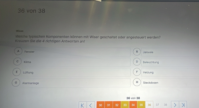 36 von 38
Winne
Welche typischen Komponenten können mit Wiser geschaltet oder angesteuert werden?
Kreuzen Sie die 4 richtigen Antworten an!
A Fenster B Jalousie
C Klima D Beleuchtung
F
E  Lüftung Heizung
H
G Alarmaniage Steckdo sen 36 von 38
30 31 32 33 34 35 36 37 38