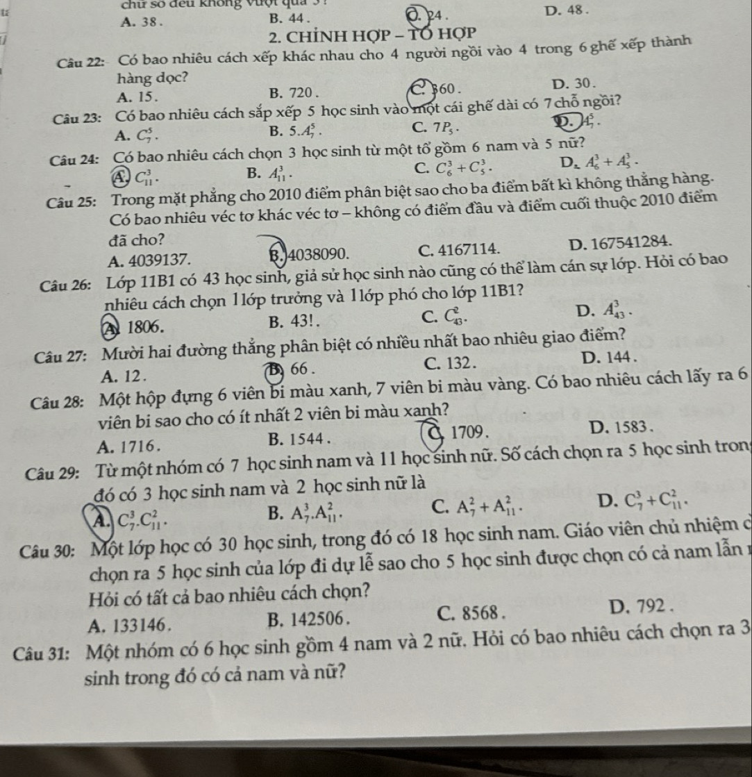 chữ số đeu không vượt qua. 24 .
u D. 48 .
A. 38 . B. 44 .
2. CHÍNH Hợp - TO hợp
Câu 22: Có bao nhiêu cách xếp khác nhau cho 4 người ngồi vào 4 trong 6 ghế xếp thành
hàng dọc?
A. 15. B. 720 . C 360. D. 30 .
Câu 23: Có bao nhiêu cách sắp xếp 5 học sinh vào một cái ghế dài có 7 chỗ ngồi?
A. C_7^(5.
C.
B. 5.A_7^5. 7P_5)·
D. A_7^(5.
Câu 24: Có bao nhiêu cách chọn 3 học sinh từ một tổ gồm 6 nam và 5 nữ?
A C_(11)^3.
B. A_(11)^3.
C. C_6^3+C_5^3. D_2)A_6^3+A_5^3.
Câu 25: Trong mặt phẳng cho 2010 điểm phân biệt sao cho ba điểm bất kì không thẳng hàng.
Có bao nhiêu véc tơ khác véc tơ - không có điểm đầu và điểm cuối thuộc 2010 điểm
đã cho?
A. 4039137. B.4038090. C. 4167114. D. 167541284.
Câu 26: Lớp 11B1 có 43 học sinh, giả sử học sinh nào cũng có thể làm cán sự lớp. Hỏi có bao
nhiêu cách chọn l lớp trưởng và l lớp phó cho lớp 11B1?
A 1806. B. 43!. C. C_(43)^2. D. A_(43)^3.
Câu 27: Mười hai đường thắng phân biệt có nhiều nhất bao nhiêu giao điểm?
A. 12 . B 66 . C. 132 . D. 144 .
Câu 28: Một hộp đựng 6 viên bi màu xanh, 7 viên bi màu vàng. Có bao nhiêu cách lấy ra 6
viên bi sao cho có ít nhất 2 viên bi màu xanh?
A. 1716. B. 1544 . 1709 .
D. 1583 .
Câu 29: Từ một nhóm có 7 học sinh nam và 11 học sinh nữ. Số cách chọn ra 5 học sinh trong
đó có 3 học sinh nam và 2 học sinh nữ là
A. C_7^3.C_(11)^2.
B. A_7^3.A_(11)^2.
C. A_7^2+A_(11)^2. D. C_7^3+C_(11)^2.
Câu 30: Một lớp học có 30 học sinh, trong đó có 18 học sinh nam. Giáo viên chủ nhiệm cởó
chọn ra 5 học sinh của lớp đi dự lễ sao cho 5 học sinh được chọn có cả nam lẫn r
Hỏi có tất cả bao nhiêu cách chọn?
A. 133146 . B. 142506 . C. 8568 . D. 792 .
Câu 31: Một nhóm có 6 học sinh gồm 4 nam và 2 nữ. Hỏi có bao nhiêu cách chọn ra 3
sinh trong đó có cả nam và nữ?