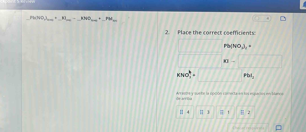 kpoint 5 Review
_ Pb(NO_3)_2(aq)+_ KI_(aq)to _ KNO_3(aq)+_ PbI_2(s)
4 
2. Place the correct coefficients: 
□ Pb(NO_3)_2+
KIto □
KNO_3^(++□ PbI_2)
Arrastre y suelte la opción correcta en los espacios en blanco 
de arriba 
: 4 :: 3 1 2 
Checar respuesta