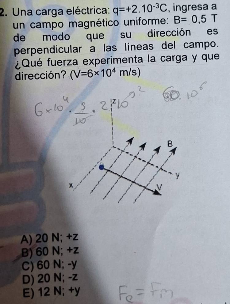 Una carga eléctrica: q=+2.10^(-3)C , ingresa a
un campo magnético uniforme: B=0,5T
de modo que su dirección es
perpendicular a las líneas del campo.
¿Qué fuerza experimenta la carga y que
dirección? (V=6* 10^4m/s)
A) 20 N; +z
B) 60 N; +z
C) 60 N; -y
D) 20 N; -z
E) 12 N; +y