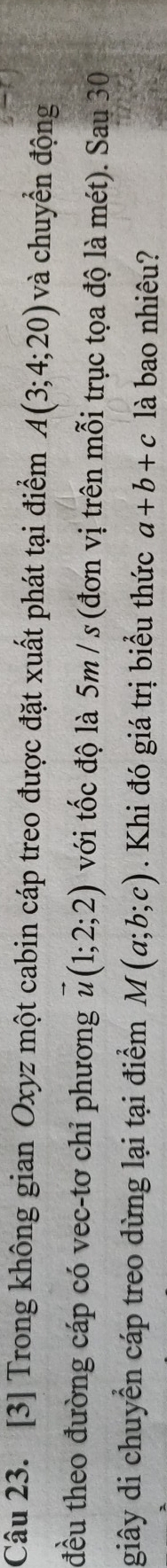 [3] Trong không gian Oxyz một cabin cáp treo được đặt xuất phát tại điểm A(3;4;20) và chuyển động 
đều theo đường cáp có vec-tơ chỉ phương vector u(1;2;2) với tốc độ là 5m / s (đơn vị trên mỗi trục tọa độ là mét). Sau 30 
giây di chuyển cáp treo dừng lại tại điểm M(a;b;c). Khi đó giá trị biểu thức a+b+c là bao nhiêu?