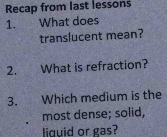 Recap from last lessons 
1. What does 
translucent mean? 
2. What is refraction? 
3. Which medium is the 
most dense; solid, 
liquid or gas?