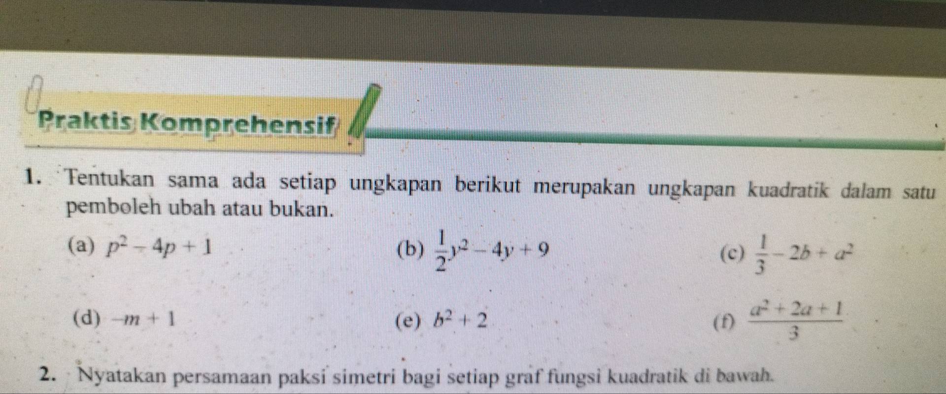 Praktis Komprehensif 
1. Tentukan sama ada setiap ungkapan berikut merupakan ungkapan kuadratik dalam satu 
pemboleh ubah atau bukan. 
(a) p^2-4p+1 (b)  1/2 y^2-4y+9  1/3 -2b+a^2
(c) 
(d) -m+1 (e) b^2+2 (f)  (a^2+2a+1)/3 
2. Nyatakan persamaan paksi simetri bagi setiap graf fungsi kuadratik di bawah.