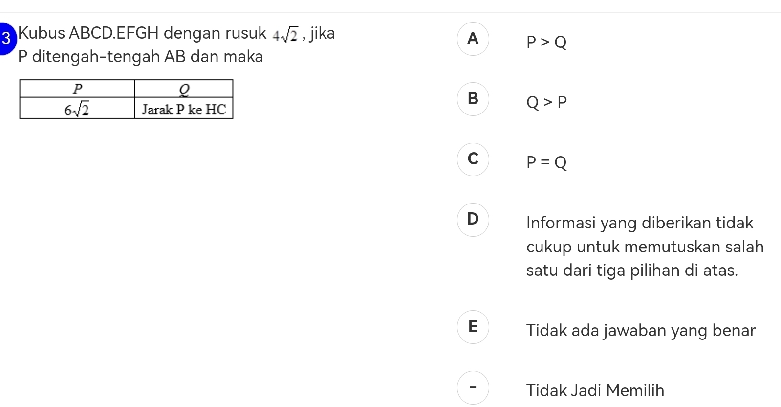 Kubus ABCD.EFGH dengan rusuk 4sqrt(2) , jika A P>Q
P ditengah-tengah AB dan maka
B Q>P
C P=Q
D Informasi yang diberikan tidak
cukup untuk memutuskan salah
satu dari tiga pilihan di atas.
E Tidak ada jawaban yang benar
Tidak Jadi Memilih