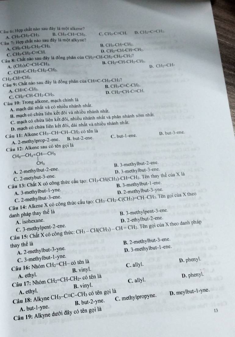 Hợp chất nào sau đây là một alkene?
A. CH_3-CH_2-CH_3. B. CH_3-CH=CH_2. C. CH_3-Cequiv CH. D CH_2=C=CH_2.
Câu 7:H ợp chất nào sau đây là một alkyne?
A. CH_3-CH_2-CH_2-CH_3.
B. CH_3-CH=CH_2.
C. CH_3-CH_2-Cequiv CH.
D. CH_2=CH-CH=CH_2
Câu 8: Chất nào sau đây là đồng phân của CH_2=CH-CH_2-CH_2-CH_3?
A. (CH_3)_2C=CH-CH_3.
B. CH_2=CH-CH_2-CH_3. CH_2=CH-
D.
C. CHequiv C-CH_2-CH_2-CH_3.
CH_2-CH=CH_2.
Câu 9:( Chất nào sau đây là đồng phân của  6 CHequiv C-CH_2-CH_3 ?
B. CH_3-Cequiv C-CH_3.
A. CHequiv C-CH_3.
C. CH_2=CH-CH_2-CH_3.
D. CH_2=CH-Cequiv CH.
Câu 10 : Trong alkene, mạch chính là
A. mạch dài nhất và có nhiều nhánh nhất.
B. mạch có chứa liên kết đôi và nhiều nhánh nhất.
C. mạch có chứa liên kết đôi, nhiều nhánh nhất và phân nhánh sớm nhất,
D. mạch có chứa liên kết đôi, dài nhất và nhiều nhánh nhất.
Câu 11: Alkene CH_3-CH=CH-CH_3 có tên là
1ene
A. 2-methylprop-2-ene. B. but-2-ene. C. but-1-ene. D. but-3-
Câu 12: Alkene sau có tên gọi là
CH_3-CH_2=CH-CH_3^(-H_3)
A. 2-methylbut-2-ene. B. 3-methylbut-2-ene.
C. 2-metybut-3-ene. D. 3-methylbut-3-ene.
Câu 13: Chất X có công thức cấu tạo: CH_3. -CH(CH_3) CH=CH_2. Tên thay thế của X là
A. 3-methylbut-1-yne. B. 3-methylbut-1-ene.
C. 2-methylbut-3-ene. D. 2-methylbut-3-yne.
Câu 14: Alkene X có công thức cấu tạo: CH_3-CH_2-C(CH_3)=CH-CH_3 3. Tên gọi của X theo
danh pháp thay thế là
A. isohexane. B. 3-methylpent-3-ene.
C. 3-methylpent-2-ene. D. 2-ethylbut-2-ene.
Câu 15: Chất X có công thức: CH_3-CH(C) H3) CH=CH_2 2. Tên gọi của X theo danh pháp
thay thế là
A. 2-methylbut-3-yne. B. 2-methylbut-3-ene.
C. 3-methylbut-1-yne. D. 3-methylbut-1-ene.
Câu 16: Nhóm CH_2 ===CH- có tên là
A. ethyl. B. vinyl. C. allyl. D. phenyl.
Câu 17: Nhóm CH_2=CH-CH_2 2- có tên là
A. ethyl. B. vinyl. C. allyl. D. phenyl.
Câu 18: Alkyne CH_3-Cequiv C-CH_3 13 có tên gọi là
A. but-1-yne. B. but-2-yne. C. methylpropyne. D. meylbut-1-yne.
Câu 19: Alkyne dưới đây có tên gọi là
13