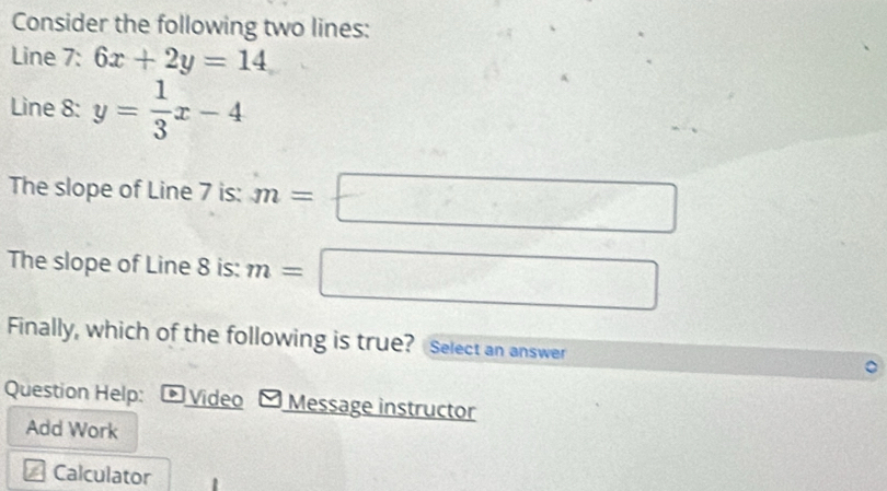 Consider the following two lines: 
Line 7: 6x+2y=14
Line 8 : y= 1/3 x-4
The slope of Line 7 is: m=□
The slope of Line 8 is: m=□
Finally, which of the following is true? Select an answer 
Question Help: Video Message instructor 
Add Work 
Calculator