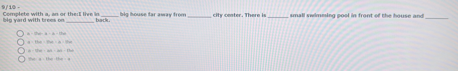 9/10 -
Complete with a, an or the:I live in _big house far away from _city center. There is _small swimming pool in front of the house and
big yard with trees on _back.
_
a-the-a-a-the
a-the-the-a-the
a-the-an-an-the
the-a-the-the-a