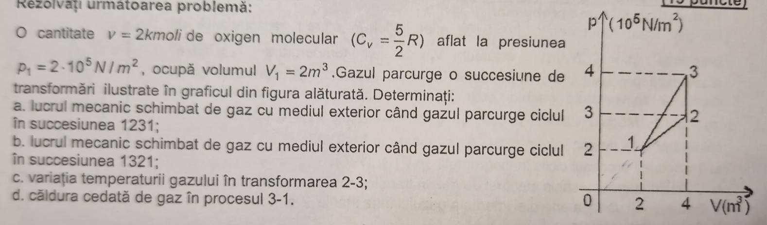 Rezolvaț urmâtoarea problemă:
O cantitate v=2kmoli de oxigen molecular (C_v= 5/2 R) aflat la presiunea
p_1=2· 10^5N/m^2 , ocupă volumul V_1=2m^3.Gazul parcurge o succesiune de
transformări ilustrate în graficul din figura alăturată. Determinaţi:
a. lucrul mecanic schimbat de gaz cu mediul exterior când gazul parcurge ciclul
în succesiunea 1231;
b. lucrul mecanic schimbat de gaz cu mediul exterior când gazul parcurge ciclul
în succesiunea 1321;
c. variația temperaturii gazului în transformarea 2-3;
d. căldura cedată de gaz în procesul 3-1.