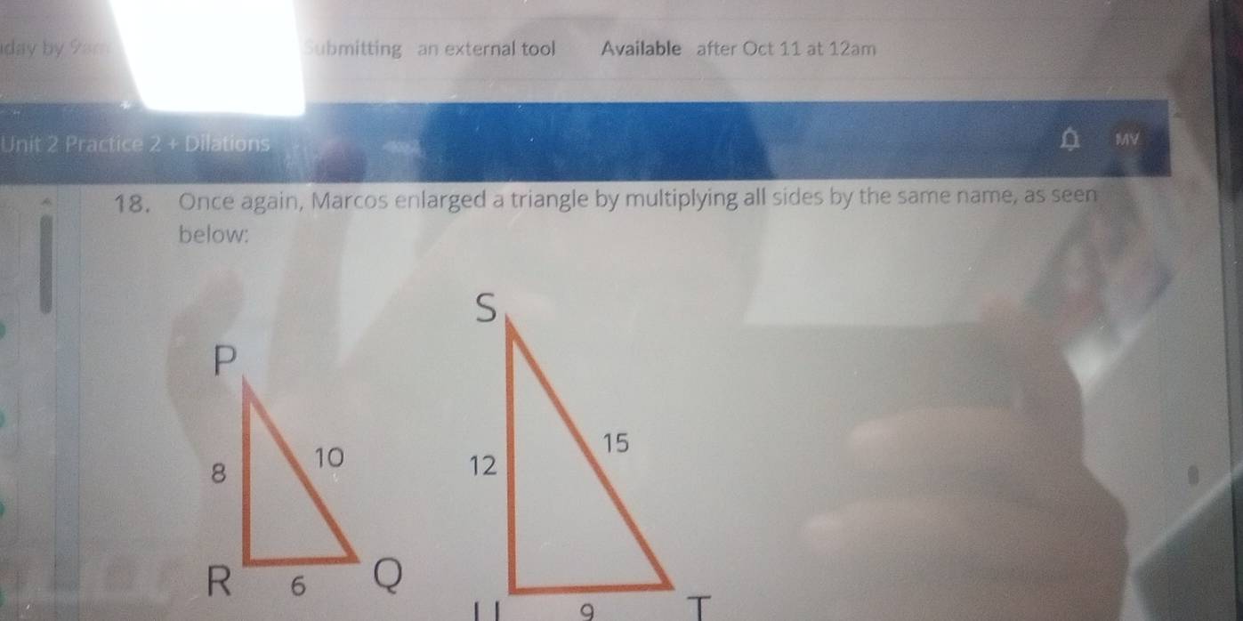 iday by 9am Submitting an external tool Available after Oct 11 at 12am
Unit 2 Practice 2 + Dilations 
MV 
18. Once again, Marcos enlarged a triangle by multiplying all sides by the same name, as seen 
below: