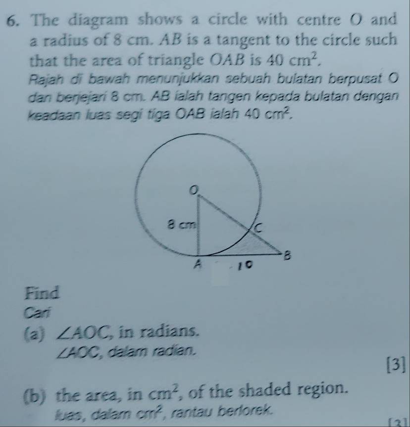 The diagram shows a circle with centre O and 
a radius of 8 cm. AB is a tangent to the circle such 
that the area of triangle OAB is 40cm^2, 
Rajah di bawah menunjukkan sebuah bulatan berpusat O
dan benjejari 8 cm. AB íalah tangen kepada bulatan dengan 
keadaan luas segi tiga OAB ialah 40cm^2. 
Find 
Cari 
(a) ∠ AOC , in radians.
∠ AOC, , dalam radian. 
[3] 
(b) the area, in cm^2 , of the shaded region. 
luas, dalam cm^2 , rantau berlorek. 
[2]