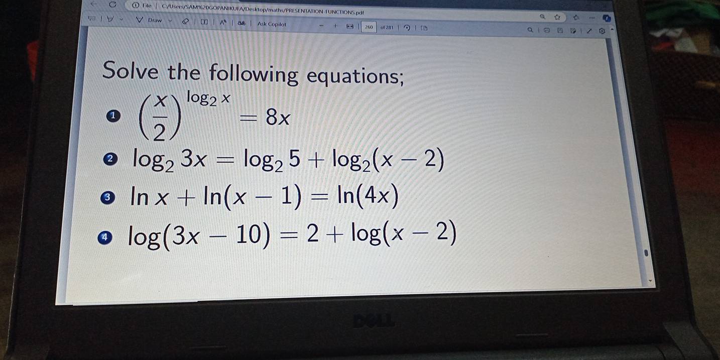 ile C:/Users/SAM%20GOPANIKUFA/Desktop/maths/PRESENTATION-FUNCTIONS.pdf
Draw Q a Ask Copilot - 260 of 281
Solve the following equations;
( x/2 )^log _2x=8x
log _23x=log _25+log _2(x-2)
ln x+ln (x-1)=ln (4x)
log (3x-10)=2+log (x-2)