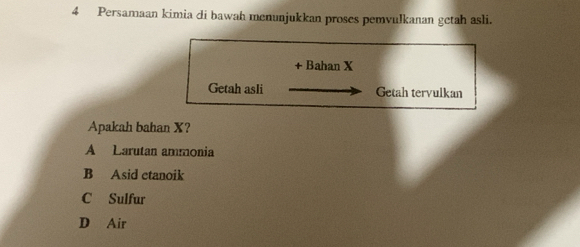 Persamaan kimia di bawah menunjukkan proses pemvulkanan getah asli.
+ Bahan X
Getah asli Getah tervulkan
Apakah bahan X?
A Larutan ammonia
B Asid ctanoik
C Sulfur
D Air