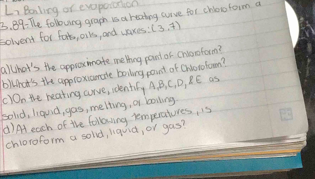 Li Bailing or evaporation 
3. 89: The folloving graph is a reating curve for chlorofoim a 
bolvent for forts, olls, and waxes : (3,7)
allhat's the approximate mething point or chloroform? 
b)What's the approxiamate boiling point of Chloroform? 
()On the heating curve, identify A, B, C, D, C E as 
solid, liquid, gas, melting, or boiling. 
() At each of the following temperatores, is 
chloroform a sold, liquid, or gas?
