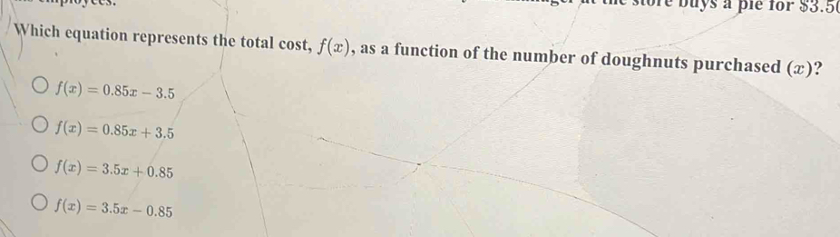 oe buys a pie for $3.5
Which equation represents the total cost, f(x) , as a function of the number of doughnuts purchased (æ)?
f(x)=0.85x-3.5
f(x)=0.85x+3.5
f(x)=3.5x+0.85
f(x)=3.5x-0.85