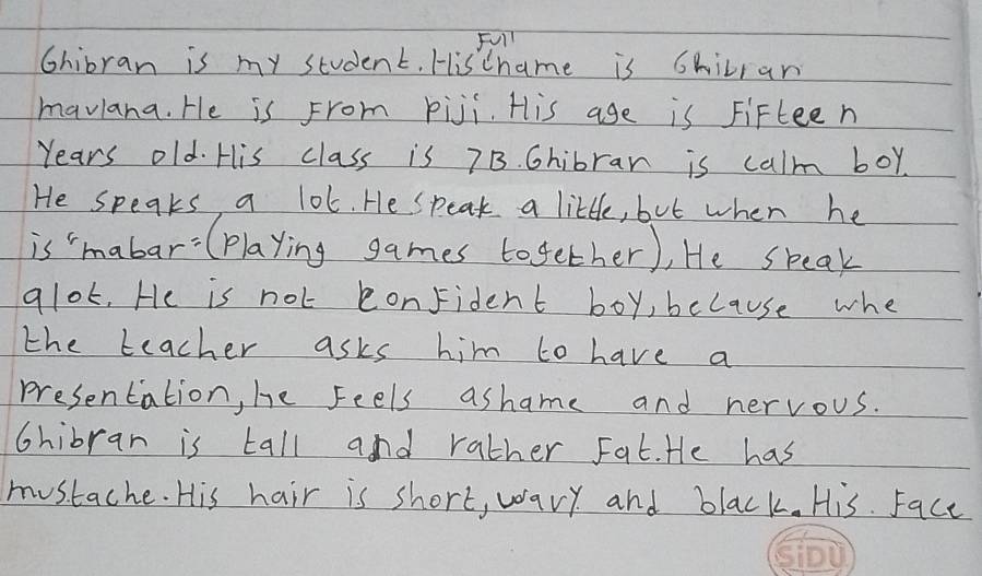 Full 
Chibran is my student. HisChame is Chilran 
maviana. He is From piji. His age is Fifteen 
Years old. His class is 7B. Chibrar is calm boy. 
He speaks a lot. He speak a little, but when he 
is mabar:(playing games together), He speak 
alot, He is not conFident boy, because whe 
the teacher asks him to have a 
presentation, he feels ashame and nervous. 
chibran is tall and rather Fat. He has 
mustache. His hair is short, wary and black. His. Face