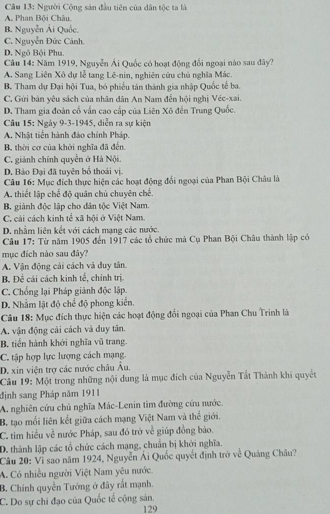 Người Cộng sản đầu tiên của dân tộc ta là
A. Phan Bội Châu.
B. Nguyễn Ái Quốc.
C. Nguyễn Đức Cảnh.
D. Ngô Bội Phu.
Câu 14: Năm 1919, Nguyễn Ái Quốc có hoạt động đối ngoại nào sau đây?
A. Sang Liên Xô dự lễ tang Lê-nin, nghiên cứu chủ nghĩa Mác.
B. Tham dự Đại hội Tua, bỏ phiếu tán thành gia nhập Quốc tế ba.
C. Gửi bản yêu sách của nhân dân An Nam đến hội nghị Véc-xai.
D. Tham gia đoàn cố vấn cao cấp của Liên Xô đến Trung Quốc.
Câu 15: Ngày 9-3-1945, diễn ra sự kiện
A. Nhật tiến hành đảo chính Pháp.
B. thời cơ của khởi nghĩa đã đến.
C. giành chính quyền ở Hà Nội.
D. Bảo Đại đã tuyên bố thoái vị.
Câu 16: Mục đích thực hiện các hoạt động đối ngoại của Phan Bội Châu là
A. thiết lập chế độ quân chủ chuyên chế.
B. giành độc lập cho dân tộc Việt Nam.
C. cải cách kinh tế xã hội ở Việt Nam.
D. nhằm liên kết với cách mạng các nước.
Câu 17: Từ năm 1905 đến 1917 các tổ chức mà Cụ Phan Bội Châu thành lập có
mục đích nào sau đây?
A. Vận động cải cách và duy tân.
B. Đề cải cách kinh tế, chính trị.
C. Chống lại Pháp giành độc lập.
D. Nhằm lật độ chế độ phong kiến.
Câu 18: Mục đích thực hiện các hoạt động đối ngoại của Phan Chu Trinh là
A. vận động cải cách và duy tân.
B. tiến hành khởi nghĩa vũ trang.
C. tập hợp lực lượng cách mạng.
D. xin viện trợ các nước châu Âu.
Câu 19: Một trong những nội dung là mục đích của Nguyễn Tất Thành khi quyết
định sang Pháp năm 1911
A. nghiên cứu chủ nghĩa Mác-Lenin tìm đường cứu nước.
B. tạo mối liên kết giữa cách mạng Việt Nam và thế giới.
C. tìm hiều về nước Pháp, sau đó trở về giúp đồng bào.
D. thành lập các tổ chức cách mạng, chuẩn bị khởi nghĩa.
Câu 20: Vỉ sao năm 1924, Nguyễn Ái Quốc quyết định trở về Quảng Châu?
A. Có nhiều người Việt Nam yêu nước.
B. Chính quyền Tưởng ở đây rất mạnh.
C. Do sự chi đạo của Quốc tế cộng sản.
129