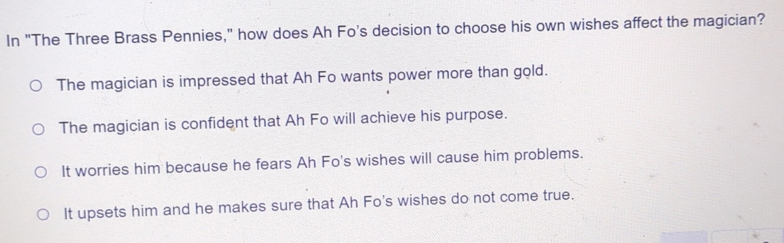 In "The Three Brass Pennies," how does Ah Fo's decision to choose his own wishes affect the magician?
The magician is impressed that Ah Fo wants power more than gold.
The magician is confident that Ah Fo will achieve his purpose.
It worries him because he fears Ah Fo's wishes will cause him problems.
It upsets him and he makes sure that Ah Fo's wishes do not come true.