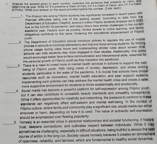 Analyze the excerpt given in each number, underline the sentence that presents its claim, and
determine its type. Write CF if it presents a Claim of Fact, CV if a Claim of Value, and CP if a Clalm
of Policy. Write your answer on the space provided before the number. (3 pts. each)
_1. The dropout rate among Filipino students has significantly increased in recent years, with
financial difficulties being one of the leading causes. According to data from the
Department of Education (DepEd), around 2 million Filipino students dropped out in 2029
due to the COVID-19 pandemic, and many others face similar challenges in the current
academic year. Factors such as poverty, limited access to online learning, and family
obligations contribute to this issue, hindering the educational advancement of Filipino
youth.
_2. The Department of Education should introduce policies to regulate the use of mobile
phones in schools to minimize distractions and improve focus among students. By limiting
phone usage during class hours and implementing stricter rules about screen time,
schools can help students stay more engaged in their studies. Additionally, this policy
would encourage better face-to-face communication and interpersonal skills, essential for
the personal growth of Filipino youth as they transition into adulthood.
_
3. There is a need to invest more in mental health services in schools to support the well-
being of Filipino youth. With rising cases of anxiety, depression, and stress among
students, particularly in the wake of the pandemic, it is crucial that schools have proper
resources such as counselors, mental health education, and peer support systems.
Implementing such policies can help address the mental health crisis and create a safer,
more supportive environment for students to thrive academically and emotionally.
_
4. Social media has become a powerful platform for self-expression among Filipino youth,
but it can also contribute to unrealistic beauty standards and unhealthy comparisons.
While it offers opportunities for creativity and networking, the pressure to conform to these
standards can negatively affect self-esteem and mental well-being. In the context of
Flllpino culture, where family and community play a significant role, social media can either
empower or harm, depending on how it is used. The value of authentic self-expression
should be emphasized over fleeting popularity.
_
5. Honesty is an essential virtue in personal relationships and societal functioning. It fosters
trust, deepens connections, and cultivates respect between individuals. While it may
sometimes be challenging, especially in difficult situations, being truthful is always the best
course of action in the long run. Society values honesty because it creates an atmosphere
of openness, reliability, and fairness, which are fundamental to healthy social dynamics.