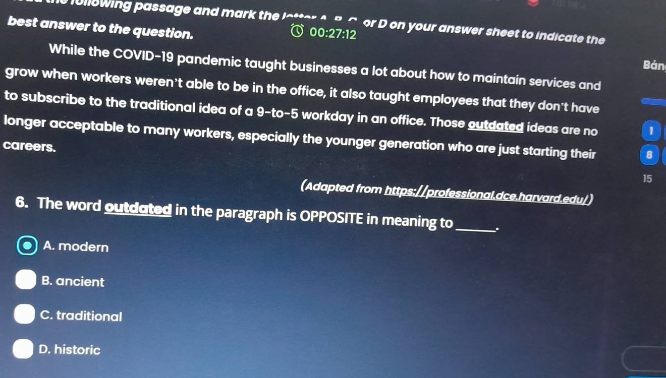 full8wing passage and mark the lottor o Bc or D on your answer sheet to indicate the
best answer to the question.
00:27:12 
Bản
While the COVID-19 pandemic taught businesses a lot about how to maintain services and
grow when workers weren't able to be in the office, it also taught employees that they don't have
to subscribe to the traditional idea of a 9-to-5 o workday in an office. Those outdated ideas are no 1
longer acceptable to many workers, especially the younger generation who are just starting their 8
careers.
15
(Adapted from https://professional.dce.harvard.edu/)
6. The word outduted in the paragraph is OPPOSITE in meaning to_ .
A. modern
B. ancient
C. traditional
D. historic