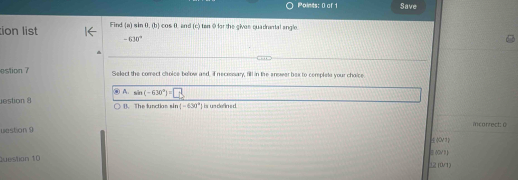 Save
tion list
Find (a) sin θ, (b) cos θ, and (c) tan θ for the given quadrantal angle.
-630°
estion 7 Select the correct choice below and, if necessary, fill in the answer box to complete your choice.
A. sin (-630°)=
estion 8
B. The function sin (-630°) is undefined.
Incorrect: 0
uestion 9
4 (0/1)
β (0/1)
Question 10 12 (0/1)