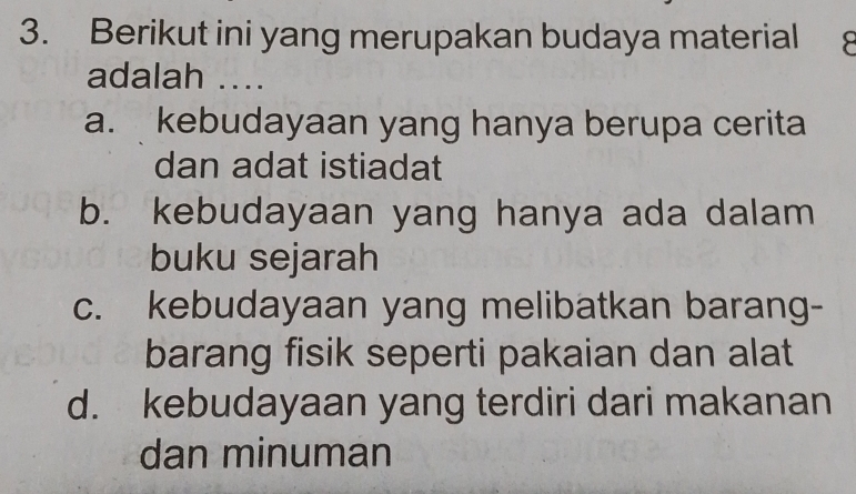 Berikut ini yang merupakan budaya material ^
adalah ....
a. kebudayaan yang hanya berupa cerita
dan adat istiadat
b. kebudayaan yang hanya ada dalam
buku sejarah
c. kebudayaan yang melibatkan barang-
barang fisik seperti pakaian dan alat
d. kebudayaan yang terdiri dari makanan
dan minuman