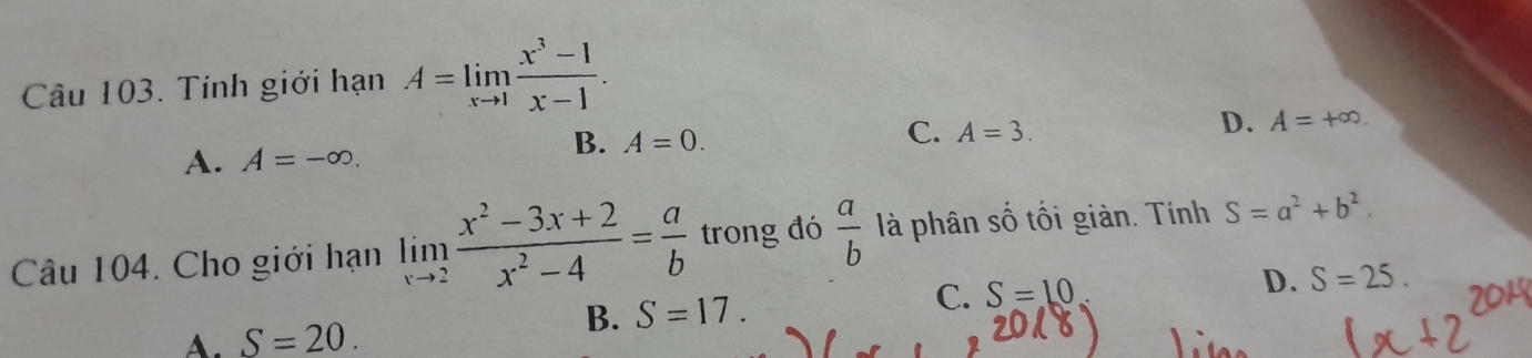 Tính giới hạn A=limlimits _xto 1 (x^3-1)/x-1 .
C. A=3.
D. A=+∈fty.
A. A=-∈fty.
B. A=0. 
Câu 104. Cho giới hạn limlimits _xto 2 (x^2-3x+2)/x^2-4 = a/b  trong đó  a/b  là phân số tối giản. Tính S=a^2+b^2.
C. S=10 D. S=25.
A. S=20.
B. S=17.