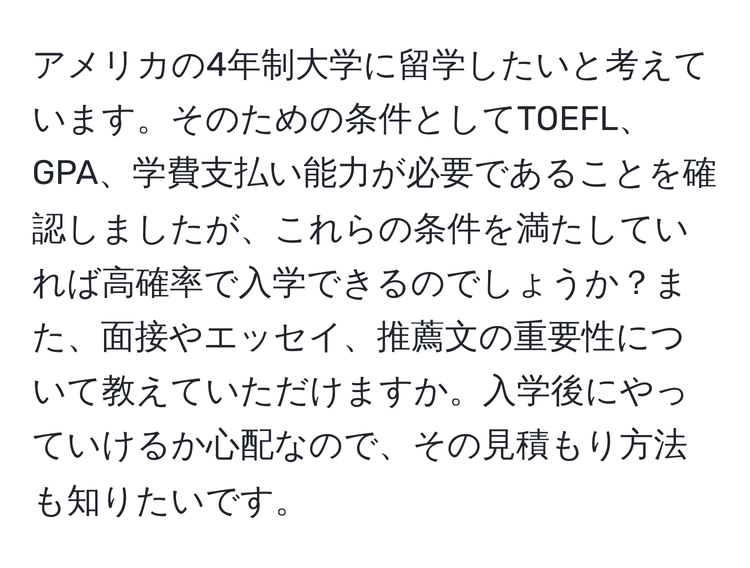 アメリカの4年制大学に留学したいと考えています。そのための条件としてTOEFL、GPA、学費支払い能力が必要であることを確認しましたが、これらの条件を満たしていれば高確率で入学できるのでしょうか？また、面接やエッセイ、推薦文の重要性について教えていただけますか。入学後にやっていけるか心配なので、その見積もり方法も知りたいです。