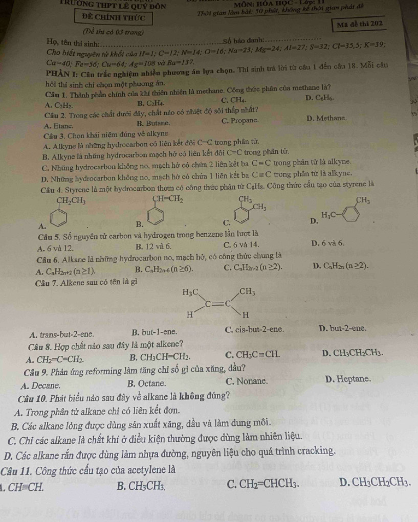 Trường thPt lê quý đôn
MÔN: HÔA HỌC - Lớp: 11
Đề Chính thức
Thời gian làm bài: 50 phút, không kê thời gian phát để
Mã đề thi 202
(Đề thi có 03 trang)
Số báo danh:
Họ, tên thí sinh: H=I;C=12;N=14;O=16;Na=23;Mg=24;Al=27;S=32;Cl=35,5;K=39 _ .
Cho biết nguyên tử khối của
Ca=40;Fe=56;Cu=64;Ag=108 và Ba=137.
PHÀN I: Câu trắc nghiệm nhiều phương án lựa chọn. Thí sinh trả lời từ câu 1 đến câu 18. Moverline 6i câu
yer
hỏi thí sinh chỉ chọn một phương án.
Câu 1. Thành phần chính của khí thiên nhiên là methane. Công thức phân của methane là?
A. C_2H_2. C. CH₄. D. C_6H_6-
B. C_2H_4.
Câu 2. Trong các chất đưới đây, chất nào có nhiệt độ sôi thấp nhất?
A. Etane. B. Butane. C. Propane. D. Methane.
is
Câu 3. Chọn khái niệm đúng về alkyne
A. Alkyne là những hydrocarbon có liên kết đôi C=C trong phân tử.
B. Alkyne là những hydrocarbon mạch hở có liên kết đôi C=C trong phân tử.
C. Những hydrocarbon không no, mạch hở có chứa 2 liên kết ba Cequiv C trong phân tử là alkyne.
D. Những hydrocarbon không no, mạch hở có chứa 1 liên kết ba Cequiv C trong phân tử là alkyne.
Câu 4. Styrene là một hydrocarbon thơm có công thức phân tử C₃H₈. Công thức cấu tạo của styrene là
CH_2CH_3
CH=CH_2
CH_3
CH_3
CH_3
A.
B.
C.
D. H_3C
Cầu 5. Số nguyên tử carbon và hydrogen trong benzene lần lượt là
A. 6 và 12. B. 12 và 6. C. 6 và 14. D. 6va6.
Câu 6. Alkane là những hydrocarbon no, mạch hở, có công thức chung là
A. C_nH_2n+2(n≥ 1). B. C_nH_2n-6( (n≥ 6). C. C_nH_2n-2(n≥ 2). D. C_nH_2n(n≥ 2).
Câu 7. Alkene sau có tên là gì
A. trans-but-2-ene. B. but-1-ene. C. cis-but-2-ene. D. but-2-ene.
Câu 8. Hợp chất nào sau đây là một alkene?
A. CH_2=C=CH_2. B. CH_3CH=CH_2. C. CH_3Cequiv CH. D. CH_3CH_2CH_3.
Câu 9. Phản ứng reforming làm tăng chỉ số gì của xăng, dầu?
A. Decane. B. Octane. C. Nonane. D. Heptane.
Câu 10. Phát biểu nào sau đây về alkane là không đúng?
A. Trong phân tử alkane chỉ có liên kết đơn.
B. Các alkane lỏng được dùng sản xuất xăng, dầu và làm dung môi.
C. Chỉ các alkane là chất khí ở điều kiện thường được dùng làm nhiên liệu.
D. Các alkane rắn được dùng làm nhựa đường, nguyên liệu cho quá trình cracking.
Câu 11. Công thức cấu tạo của acetylene là
CHequiv CH. B. CH₃CH₃. C. CH_2=CHCH_3. D. CH_3CH_2CH_3.