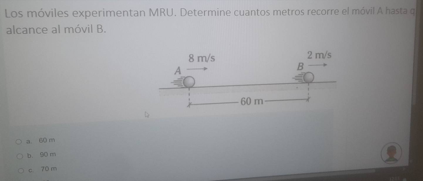 Los móviles experimentan MRU. Determine cuantos metros recorre el móvil A hasta q
alcance al móvil B.
a. 60 m
b. 90 m
c. 70 m