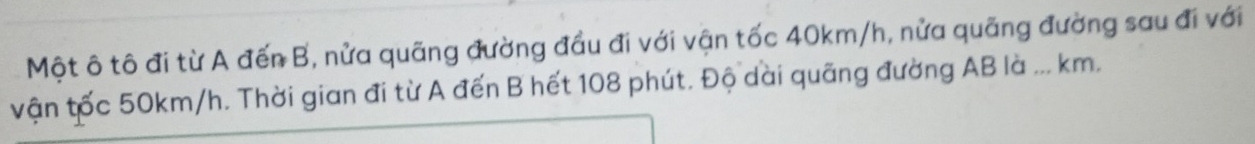 Một ô tô đi từ A đến B, nửa quãng đường đầu đi với vận tốc 40km/h, nửa quãng đường sau đi với 
vận tốc 50km/h. Thời gian đi từ A đến B hết 108 phút. Độ dài quãng đường AB là ... km.