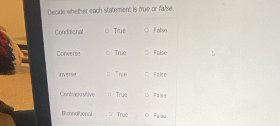 Decide whether each statement is true or false.
Conditional True False
Converse True False
Inverse True False
Contrapositive True False
Biconditional True False