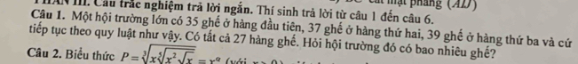 ạ t pháng (AD) 
III. Cầu trắc nghiệm trả lời ngắn. Thí sinh trả lời từ câu 1 đến câu 6. 
Câu 1. Một hội trường lớn có 35 ghế ở hàng đầu tiên, 37 ghế ở hàng thứ hai, 39 ghế ở hàng thứ ba và cứ 
tiếp tục theo quy luật như vậy. Có tất cả 27 hàng ghế. Hỏi hội trường đó có bao nhiêu ghế? 
Câu 2. Biểu thức P=sqrt[3](xsqrt [5]x^2sqrt x)=x^(alpha) (với