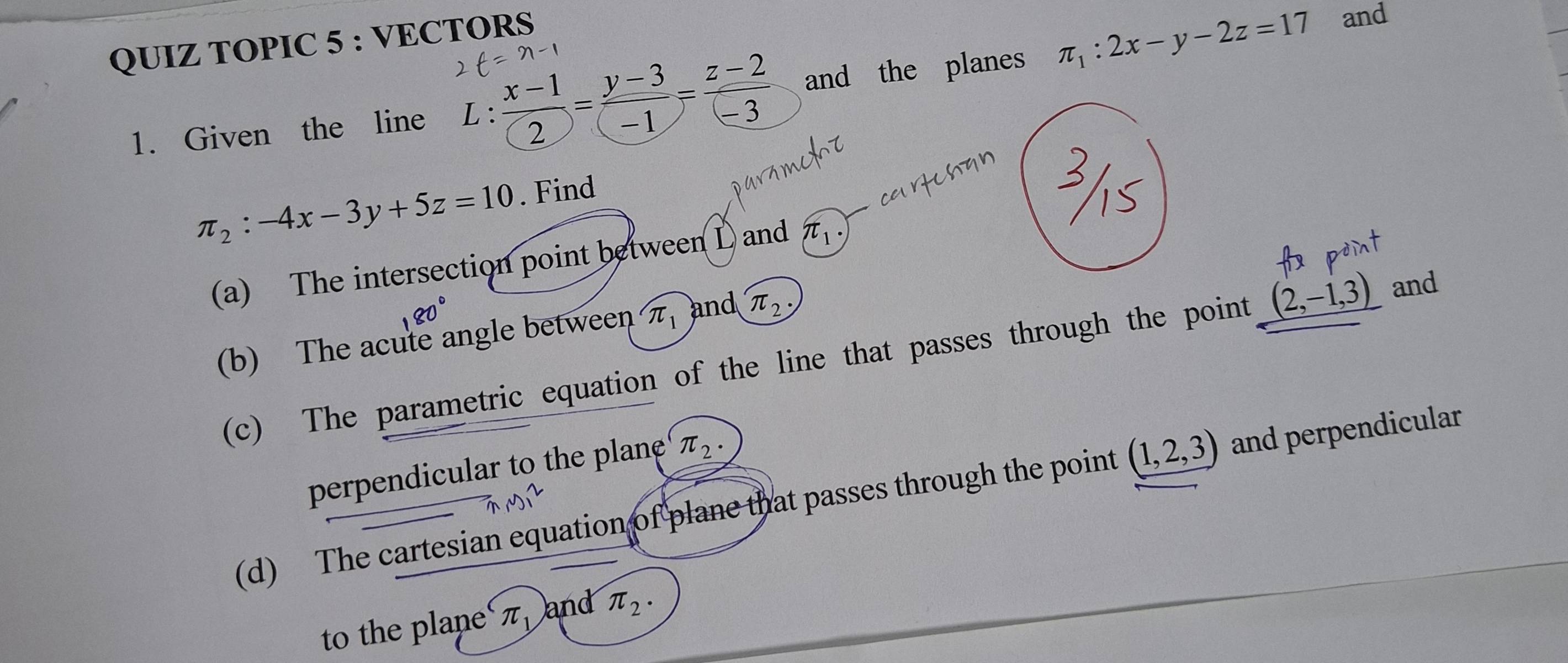 QUIZ TOPIC 5 : VECTORS 
1. Given the line L：  (x-1)/2 = (y-3)/-1 = (z-2)/-3  and the planes π _1:2x-y-2z=17
and
π _2:-4x-3y+5z=10. Find 
(a) The intersection point between L and π _1·
(b) The acute angle between π _1 and π _2·
(c) The parametric equation of the line that passes through the point (2,-1,3) and 
perpendicular to the plane π _2 · 
(d) The cartesian equation of plane that passes through the point (1,2,3) and perpendicular 
to the plane π _1 and π _2.