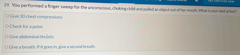 gET CERTIFIED NOW
29. You performed a finger sweep for the unconscious, choking child and pulled an object out of her mouth. What is your next action?
Give 30 chest compressions
Check for a pulse
Give abdominal thrusts
Give a breath. If it goes in, give a second breath.