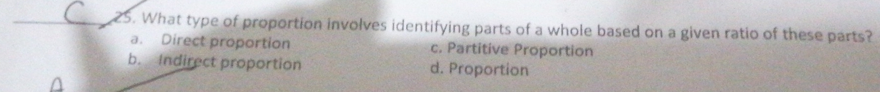 What type of proportion involves identifying parts of a whole based on a given ratio of these parts?
a. Direct proportion c. Partitive Proportion
b. Indirect proportion d. Proportion