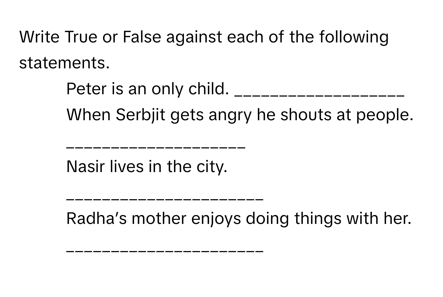 Write True or False against each of the following  statements. 
1. Peter is an only child.  ___________________ 
2. When Serbjit gets angry he shouts at  people. ____________________ 
3. Nasir lives in the city.  ______________________ 
4. Radha’s mother enjoys doing things with  her. ______________________