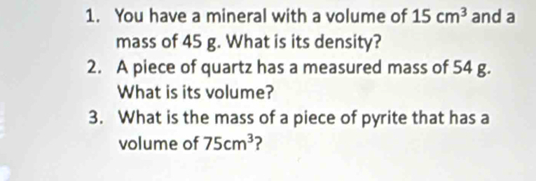 You have a mineral with a volume of 15cm^3 and a 
mass of 45 g. What is its density? 
2. A piece of quartz has a measured mass of 54 g. 
What is its volume? 
3. What is the mass of a piece of pyrite that has a 
volume of 75cm^3 ?