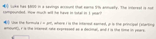 Luke has $800 in a savings account that earns 5% annually. The interest is not 
compounded. How much will he have in total in 1 year? 
Use the formula /= prt, where / is the interest earned, ρ is the principal (starting 
amount), r is the interest rate expressed as a decimal, and t is the time in years.